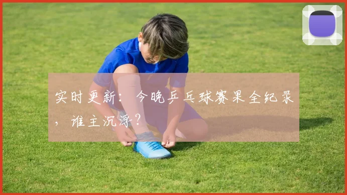 实时更新：今晚乒乓球赛果全纪录，谁主沉浮？
